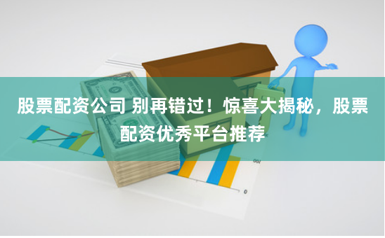 股票配资公司 别再错过！惊喜大揭秘，股票配资优秀平台推荐