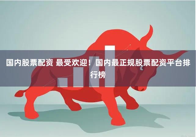 国内股票配资 最受欢迎！国内最正规股票配资平台排行榜