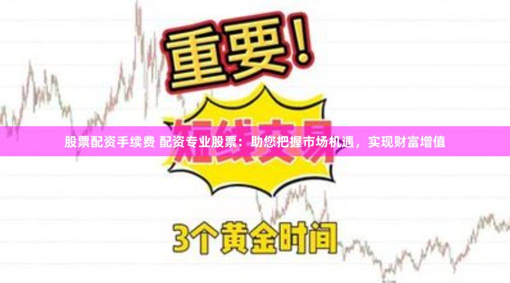 股票配资手续费 配资专业股票：助您把握市场机遇，实现财富增值