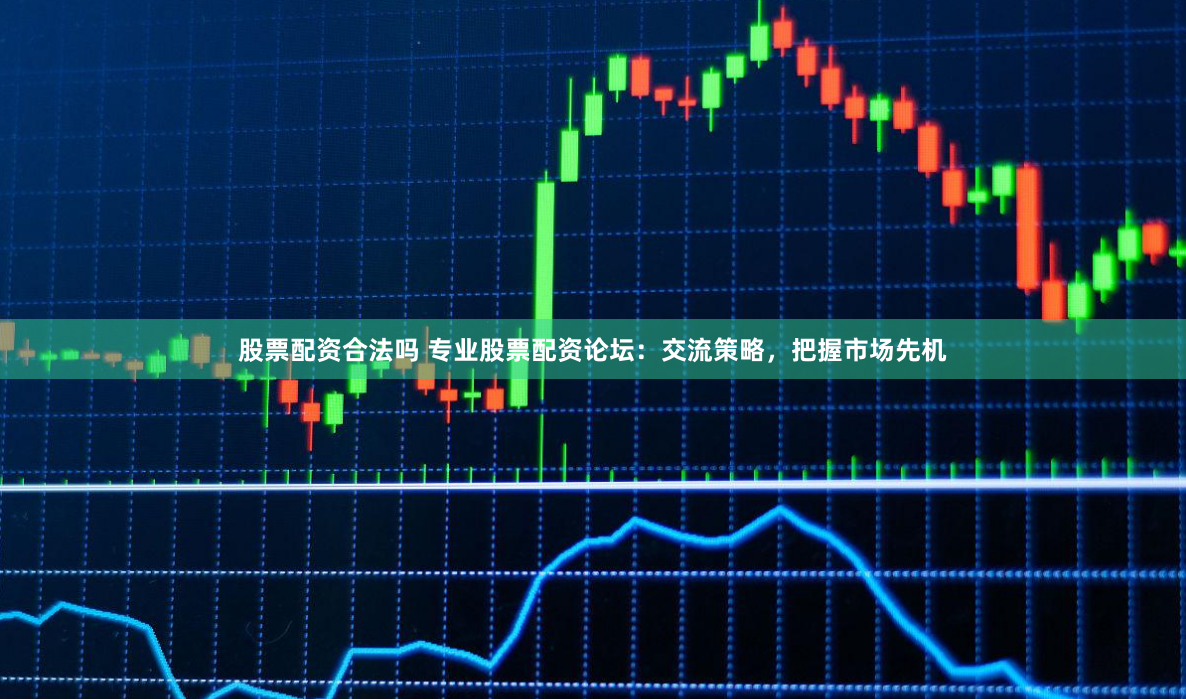 股票配资合法吗 专业股票配资论坛：交流策略，把握市场先机