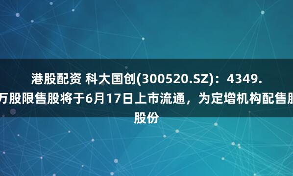 港股配资 科大国创(300520.SZ)：4349.13万股限售股将于6月17日上市流通，为定增机构配售股份