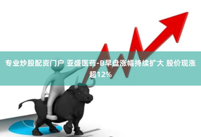 专业炒股配资门户 亚盛医药-B早盘涨幅持续扩大 股价现涨超12%