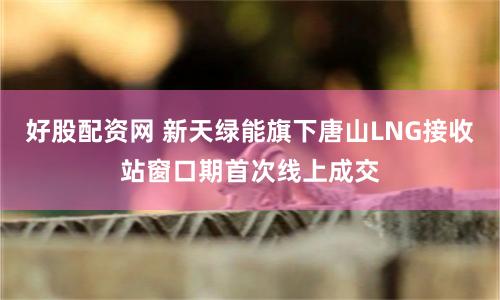 好股配资网 新天绿能旗下唐山LNG接收站窗口期首次线上成交