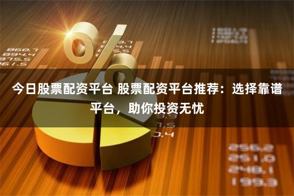 今日股票配资平台 股票配资平台推荐：选择靠谱平台，助你投资无忧