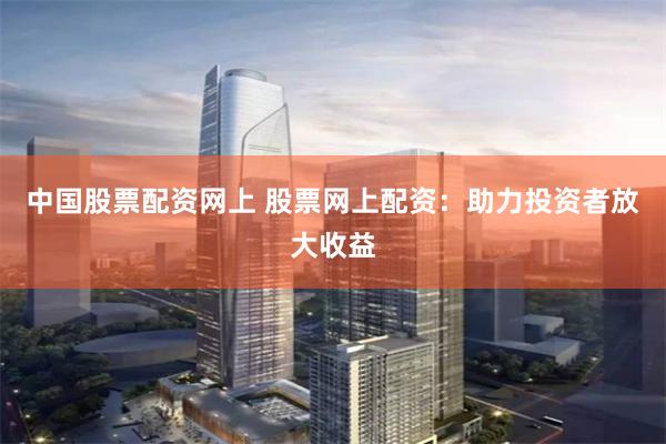 中国股票配资网上 股票网上配资：助力投资者放大收益